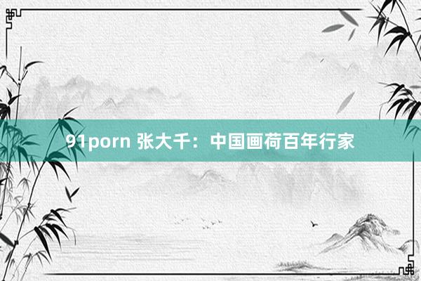 91porn 张大千：中国画荷百年行家