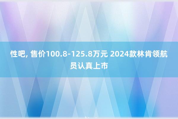 性吧， 售价100.8-125.8万元 2024款林肯领航员认真上市