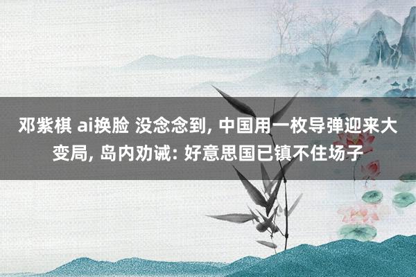 邓紫棋 ai换脸 没念念到， 中国用一枚导弹迎来大变局， 岛内劝诫: 好意思国已镇不住场子