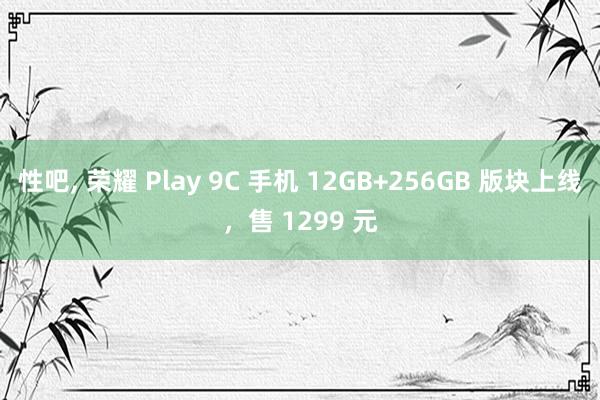 性吧， 荣耀 Play 9C 手机 12GB+256GB 版块上线，售 1299 元