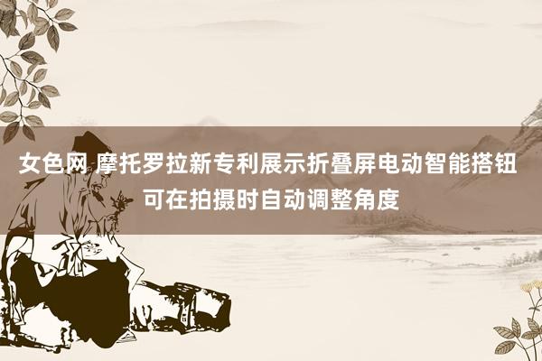 女色网 摩托罗拉新专利展示折叠屏电动智能搭钮 可在拍摄时自动调整角度