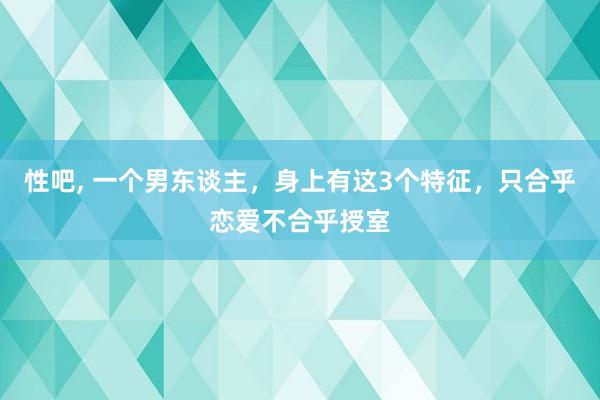 性吧， 一个男东谈主，身上有这3个特征，只合乎恋爱不合乎授室