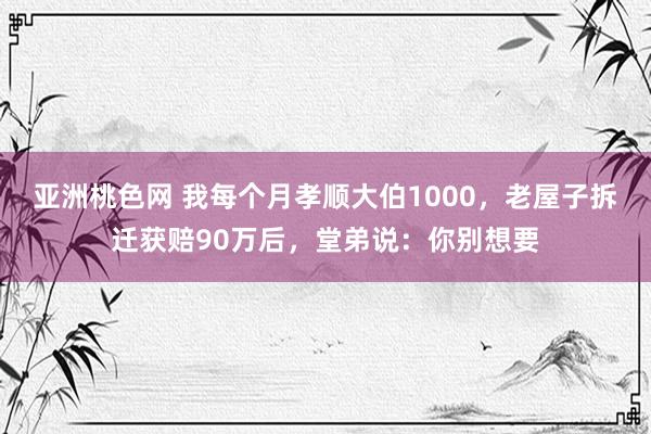 亚洲桃色网 我每个月孝顺大伯1000，老屋子拆迁获赔90万后，堂弟说：你别想要