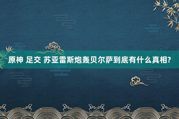 原神 足交 苏亚雷斯炮轰贝尔萨到底有什么真相?