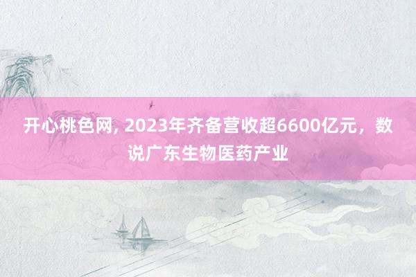 开心桃色网， 2023年齐备营收超6600亿元，数说广东生物医药产业