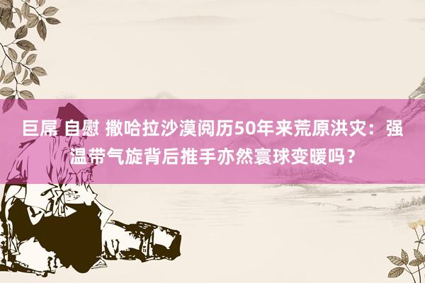 巨屌 自慰 撒哈拉沙漠阅历50年来荒原洪灾：强温带气旋背后推手亦然寰球变暖吗？