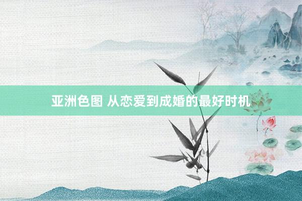 亚洲色图 从恋爱到成婚的最好时机