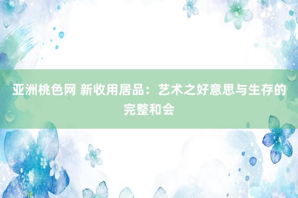 亚洲桃色网 新收用居品：艺术之好意思与生存的完整和会