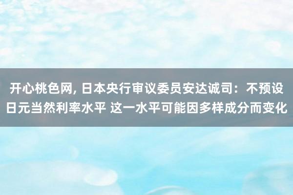 开心桃色网， 日本央行审议委员安达诚司：不预设日元当然利率水平 这一水平可能因多样成分而变化