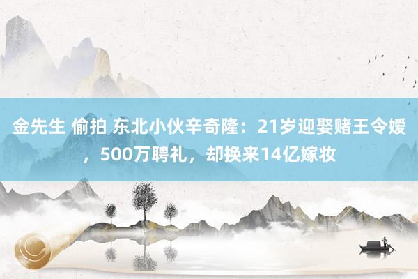 金先生 偷拍 东北小伙辛奇隆：21岁迎娶赌王令嫒，500万聘礼，却换来14亿嫁妆