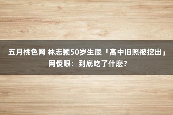 五月桃色网 林志颖50岁生辰「高中旧照被挖出」 网傻眼：到底吃了什麽？