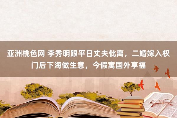 亚洲桃色网 李秀明跟平日丈夫仳离，二婚嫁入权门后下海做生意，今假寓国外享福