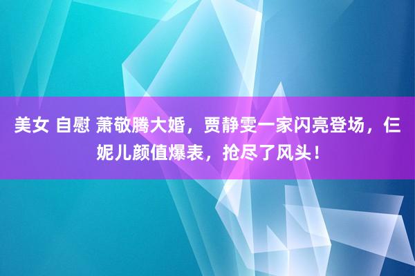 美女 自慰 萧敬腾大婚，贾静雯一家闪亮登场，仨妮儿颜值爆表，抢尽了风头！