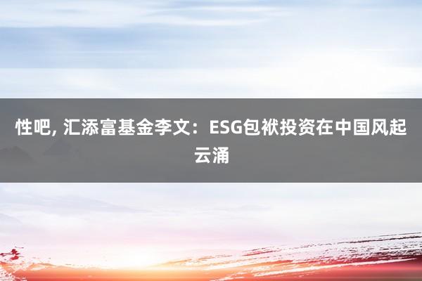 性吧， 汇添富基金李文：ESG包袱投资在中国风起云涌