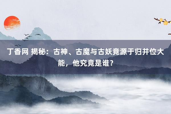 丁香网 揭秘：古神、古魔与古妖竟源于归并位大能，他究竟是谁？