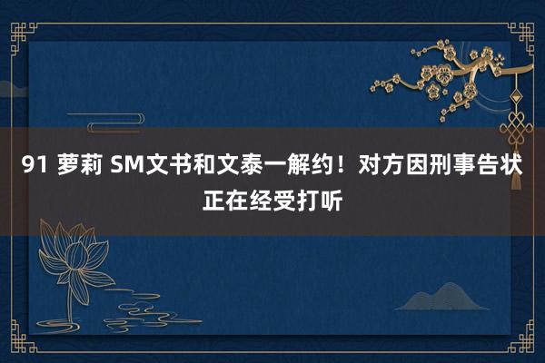 91 萝莉 SM文书和文泰一解约！对方因刑事告状正在经受打听