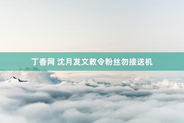 丁香网 沈月发文敕令粉丝勿接送机