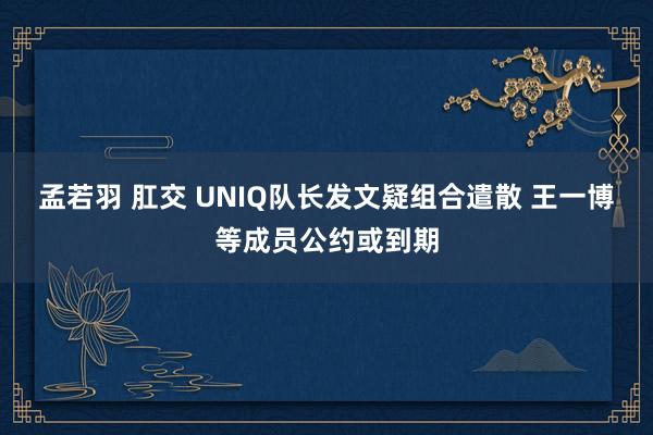 孟若羽 肛交 UNIQ队长发文疑组合遣散 王一博等成员公约或到期