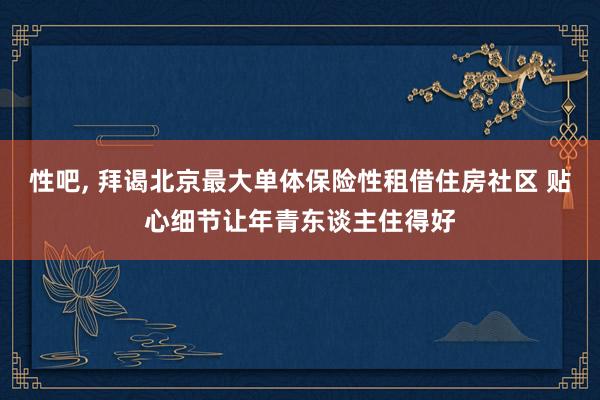 性吧， 拜谒北京最大单体保险性租借住房社区 贴心细节让年青东谈主住得好