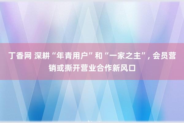 丁香网 深耕“年青用户”和“一家之主”， 会员营销或撕开营业合作新风口