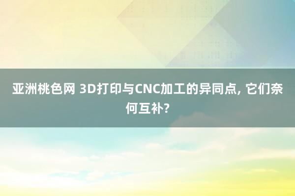 亚洲桃色网 3D打印与CNC加工的异同点， 它们奈何互补?