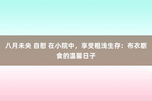 八月未央 自慰 在小院中，享受粗浅生存：布衣粝食的温馨日子