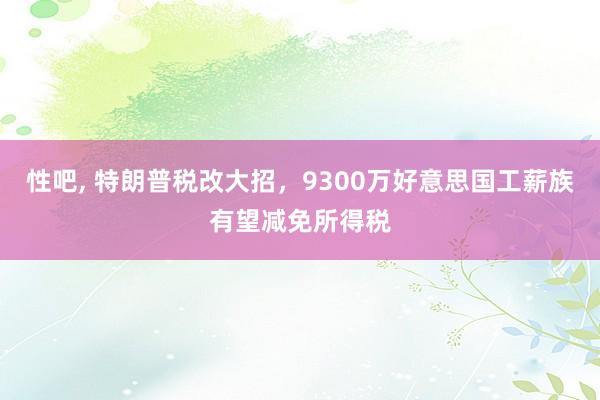 性吧， 特朗普税改大招，9300万好意思国工薪族有望减免所得税