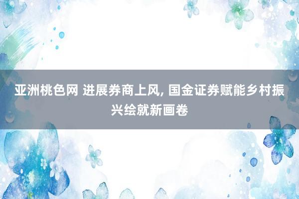 亚洲桃色网 进展券商上风， 国金证券赋能乡村振兴绘就新画卷