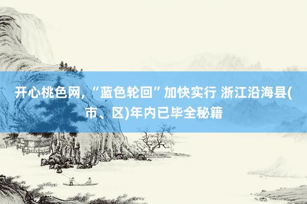 开心桃色网， “蓝色轮回”加快实行 浙江沿海县(市、区)年内已毕全秘籍