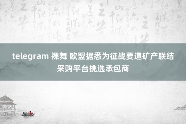 telegram 裸舞 欧盟据悉为征战要道矿产联结采购平台挑选承包商