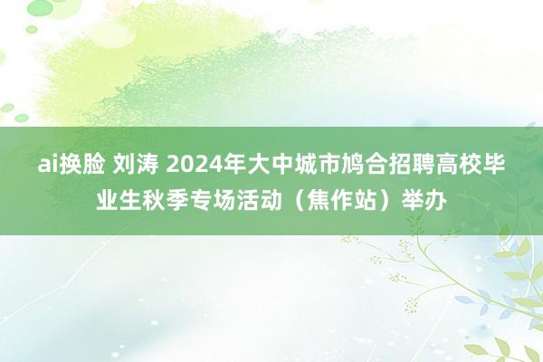 ai换脸 刘涛 2024年大中城市鸠合招聘高校毕业生秋季专场活动（焦作站）举办