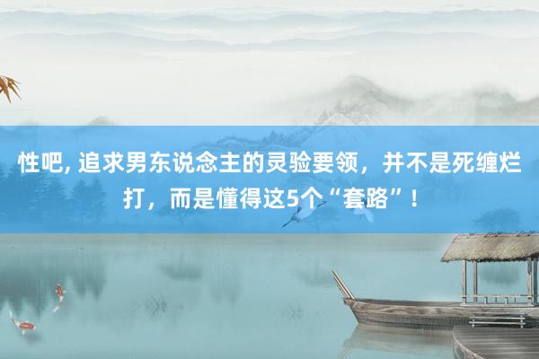 性吧， 追求男东说念主的灵验要领，并不是死缠烂打，而是懂得这5个“套路”！