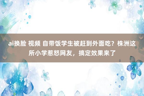 ai换脸 视频 自带饭学生被赶到外面吃？株洲这所小学惹怒网友，搞定效果来了