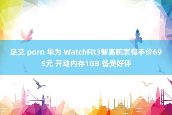 足交 porn 华为 WatchFit3智高腕表得手价695元 开动内存1GB 备受好评