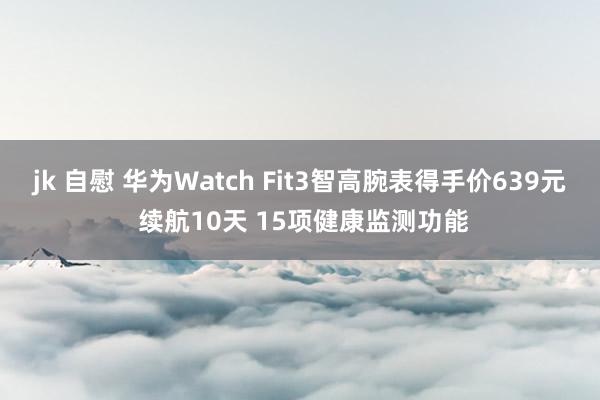 jk 自慰 华为Watch Fit3智高腕表得手价639元 续航10天 15项健康监测功能