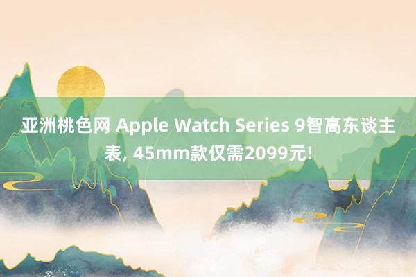 亚洲桃色网 Apple Watch Series 9智高东谈主表， 45mm款仅需2099元!