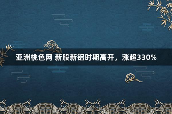 亚洲桃色网 新股新铝时期高开，涨超330%