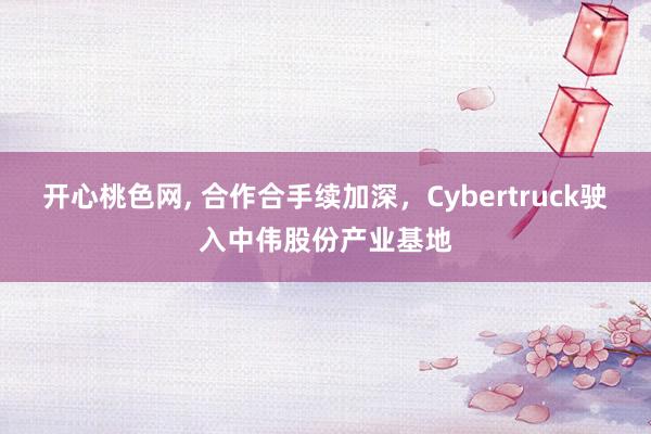 开心桃色网， 合作合手续加深，Cybertruck驶入中伟股份产业基地