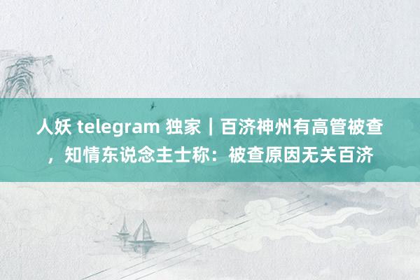 人妖 telegram 独家｜百济神州有高管被查，知情东说念主士称：被查原因无关百济