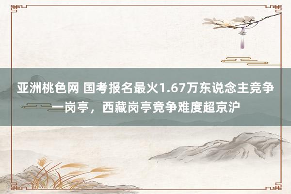 亚洲桃色网 国考报名最火1.67万东说念主竞争一岗亭，西藏岗亭竞争难度超京沪