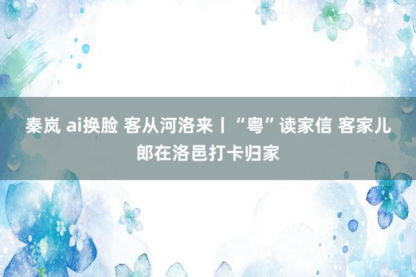 秦岚 ai换脸 客从河洛来丨“粤”读家信 客家儿郎在洛邑打卡归家