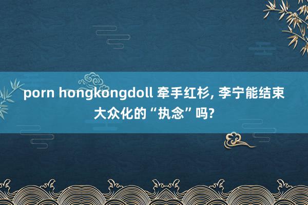 porn hongkongdoll 牵手红杉， 李宁能结束大众化的“执念”吗?