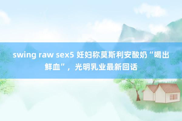 swing raw sex5 妊妇称莫斯利安酸奶“喝出鲜血”，光明乳业最新回话