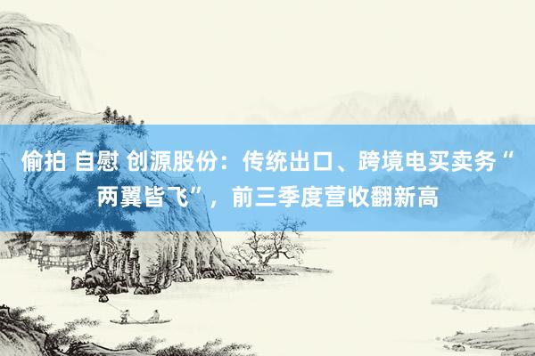 偷拍 自慰 创源股份：传统出口、跨境电买卖务“两翼皆飞”，前三季度营收翻新高