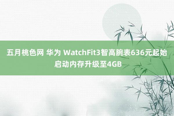 五月桃色网 华为 WatchFit3智高腕表636元起始 启动内存升级至4GB