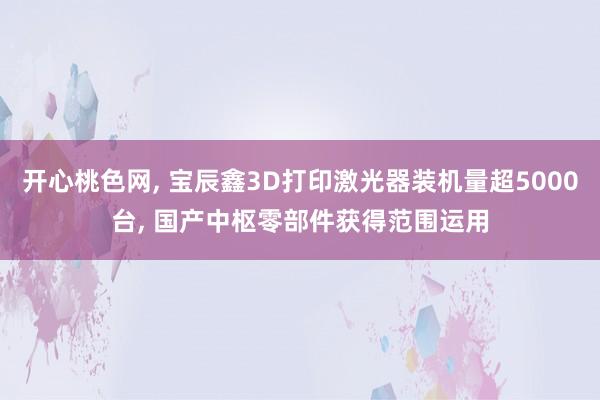 开心桃色网， 宝辰鑫3D打印激光器装机量超5000台， 国产中枢零部件获得范围运用