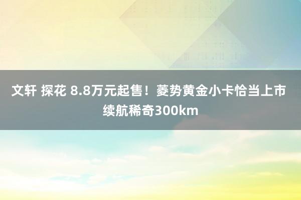 文轩 探花 8.8万元起售！菱势黄金小卡恰当上市 续航稀奇300km