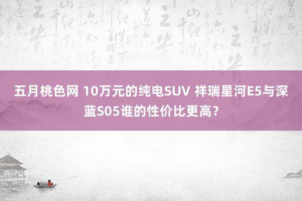 五月桃色网 10万元的纯电SUV 祥瑞星河E5与深蓝S05谁的性价比更高？