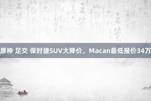 原神 足交 保时捷SUV大降价，Macan最低报价34万