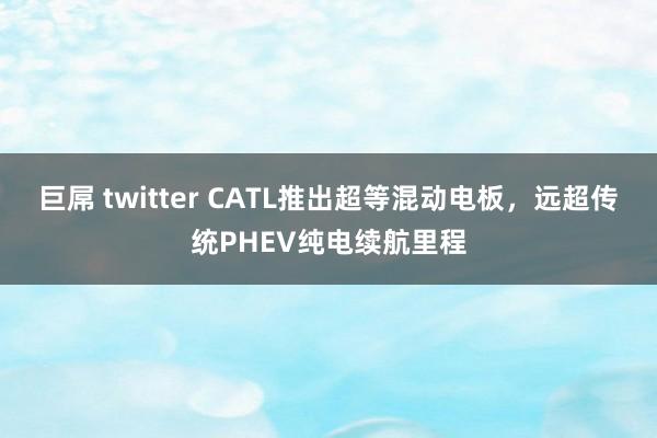 巨屌 twitter CATL推出超等混动电板，远超传统PHEV纯电续航里程